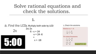 1.
a. Find the LCD:
2x
b. Multiply both side by LCD
2x) 2x
6 –x = 24
-x = 24 -6
=
x = -18
c. Check the solutions
Solve rational equations and
check the solutions.
 
