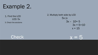 Example 2.
1. Find the LCD
LCD: 5x
2. Multiply both side by LCD
5x (x
3x – 10= 5
3x = 5+10
x = 15
x = 5
3. Check the solutions
Check
 