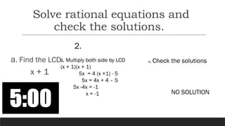 2.
a. Find the LCD:
x + 1
b. Multiply both side by LCD
(x + 1)(x + 1)
5x = 4 (x +1) - 5
5x = 4x + 4 – 5
5x -4x = -1
x = -1
c. Check the solutions
NO SOLUTION
Solve rational equations and
check the solutions.
 