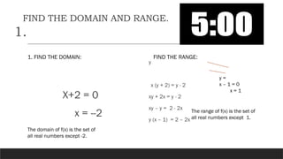 FIND THE DOMAIN AND RANGE.
1.
1. FIND THE DOMAIN:
X+2 = 0
x = --2
FIND THE RANGE:
y
x (y + 2) = y - 2
xy + 2x = y - 2
xy – y = 2 - 2x
y (x – 1) = 2 – 2x
y =
x – 1 = 0
x = 1
The domain of f(x) is the set of
all real numbers except -2.
The range of f(x) is the set of
all real numbers except 1.
 