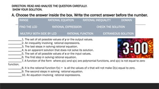 DIRECTION: READ AND ANALYZE THE QUESTION CAREFULLY.
SHOW YOUR SOLUTION.
A. Choose the answer inside the box. Write the correct answer before the number.
RANGE RATIONAL EQUATION RATIONAL INEQUALITY DOMAIN
FIND THE LCD RATIONAL EXPRESSION CHECK THE SOLUTION
MULTIPLY BOTH SIDE BY LCD RATIONAL FUNCTION EXTRANEOUS SOLUTION
_________1. The set of all possible values of y or the output values.
_________2. An inequality involving rational expressions.
_________3. The last steps in solving rational equation.
_________4. Is an apparent solution that does not solve its solution.
_________5. The set of all possible values of x or the input values.
_________6. The first step in solving rational equation.
_________7. A function of the form where p(x) and q(x) are polynomial functions, and q(x) is not equal to zero
function.
_________8. It is the rational function f(x) = is all the values of x that will not make D(x) equal to zero.
_________9. The second steps in solving rational equation.
_________10. An equation involving rational expressions.
 