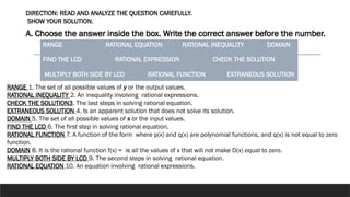 DIRECTION: READ AND ANALYZE THE QUESTION CAREFULLY.
SHOW YOUR SOLUTION.
A. Choose the answer inside the box. Write the correct answer before the number.
RANGE RATIONAL EQUATION RATIONAL INEQUALITY DOMAIN
FIND THE LCD RATIONAL EXPRESSION CHECK THE SOLUTION
MULTIPLY BOTH SIDE BY LCD RATIONAL FUNCTION EXTRANEOUS SOLUTION
RANGE 1. The set of all possible values of y or the output values.
RATIONAL INEQUALITY 2. An inequality involving rational expressions.
CHECK THE SOLUTION3. The last steps in solving rational equation.
EXTRANEOUS SOLUTION 4. Is an apparent solution that does not solve its solution.
DOMAIN 5. The set of all possible values of x or the input values.
FIND THE LCD 6. The first step in solving rational equation.
RATIONAL FUNCTION 7. A function of the form where p(x) and q(x) are polynomial functions, and q(x) is not equal to zero
function.
DOMAIN 8. It is the rational function f(x) = is all the values of x that will not make D(x) equal to zero.
MULTIPLY BOTH SIDE BY LCD 9. The second steps in solving rational equation.
RATIONAL EQUATION 10. An equation involving rational expressions.
 