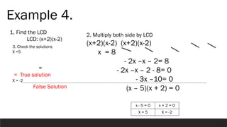 Example 4.
1. Find the LCD
LCD: (x+2)(x-2)
2. Multiply both side by LCD
(x+2)(x-2) (x+2)(x-2)
x = 8
- 2x –x – 2= 8
- 2x –x – 2 - 8= 0
- 3x –10= 0
(x – 5)(x + 2) = 0
3. Check the solutions
X =5
=
= True solution
X = -2
False Solution
x - 5 = 0 x + 2 = 0
X = 5 X = -2
 