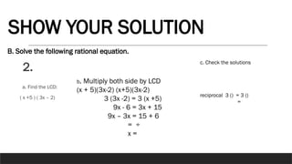 B. Solve the following rational equation.
2.
SHOW YOUR SOLUTION
a. Find the LCD:
( x +5 ) ( 3x – 2)
b. Multiply both side by LCD
(x + 5)(3x-2) (x+5)(3x-2)
3 (3x -2) = 3 (x +5)
9x - 6 = 3x + 15
9x – 3x = 15 + 6
= ÷
x =
c. Check the solutions
reciprocal 3 () = 3 ()
=
 