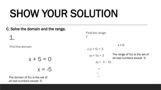 1.
C. Solve the domain and the range.
SHOW YOUR SOLUTION
x + 5 = 0
x = -5
Find the domain:
The domain of f(x) is the set of
all real numbers except -5.
y
x (y + 5) = 3
xy + 5x = 3
xy = 3 – 5x
=
Find the range:
x = 0
The range of f(x) is the set of
all real numbers except 0.
 