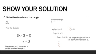 2.
C. Solve the domain and the range.
SHOW YOUR SOLUTION
3x - 3 = 0
x = 3
Find the domain:
The domain of f(x) is the set of
all real numbers except 3.
y
x (3y - 3) = 3
3xy - 3x = 3
3xy = 3 + 3x
=
Find the range:
=
x = 0
The range of f(x) is the set of
all real numbers except 0.
 