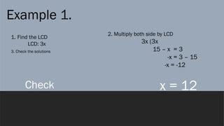 Example 1.
1. Find the LCD
LCD: 3x
2. Multiply both side by LCD
3x (3x
15 – x = 3
-x = 3 – 15
-x = -12
x = 12
3. Check the solutions
Check
 