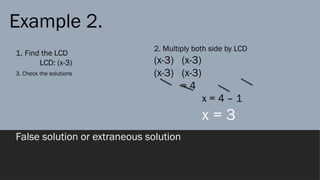 Example 2.
1. Find the LCD
LCD: (x-3)
2. Multiply both side by LCD
(x-3) (x-3)
(x-3) (x-3)
= 4
x = 4 – 1
x = 3
3. Check the solutions
False solution or extraneous solution
 