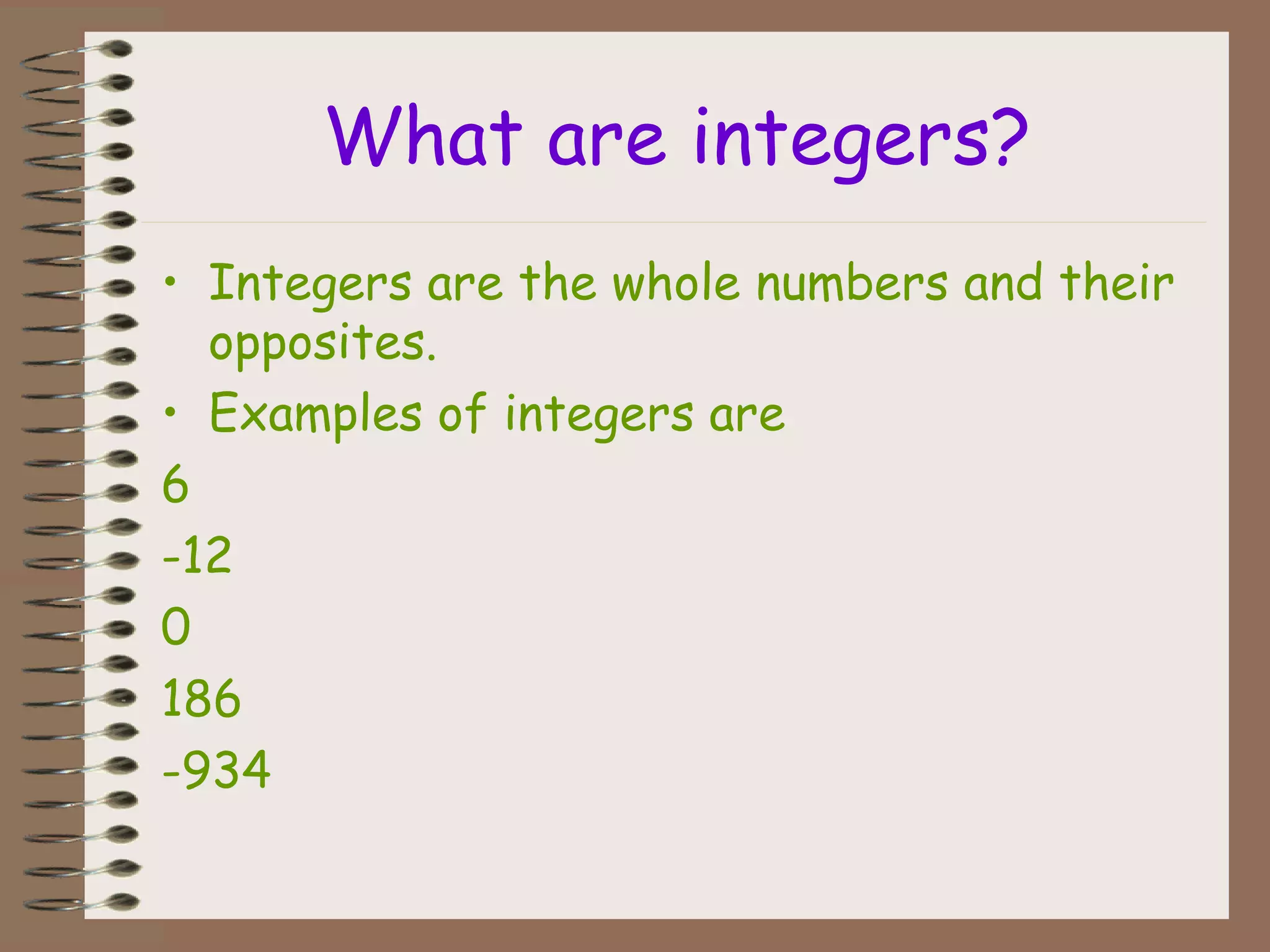 What are integers?
• Integers are the whole numbers and their
opposites.
• Examples of integers are
6
-12
0
186
-934
 
