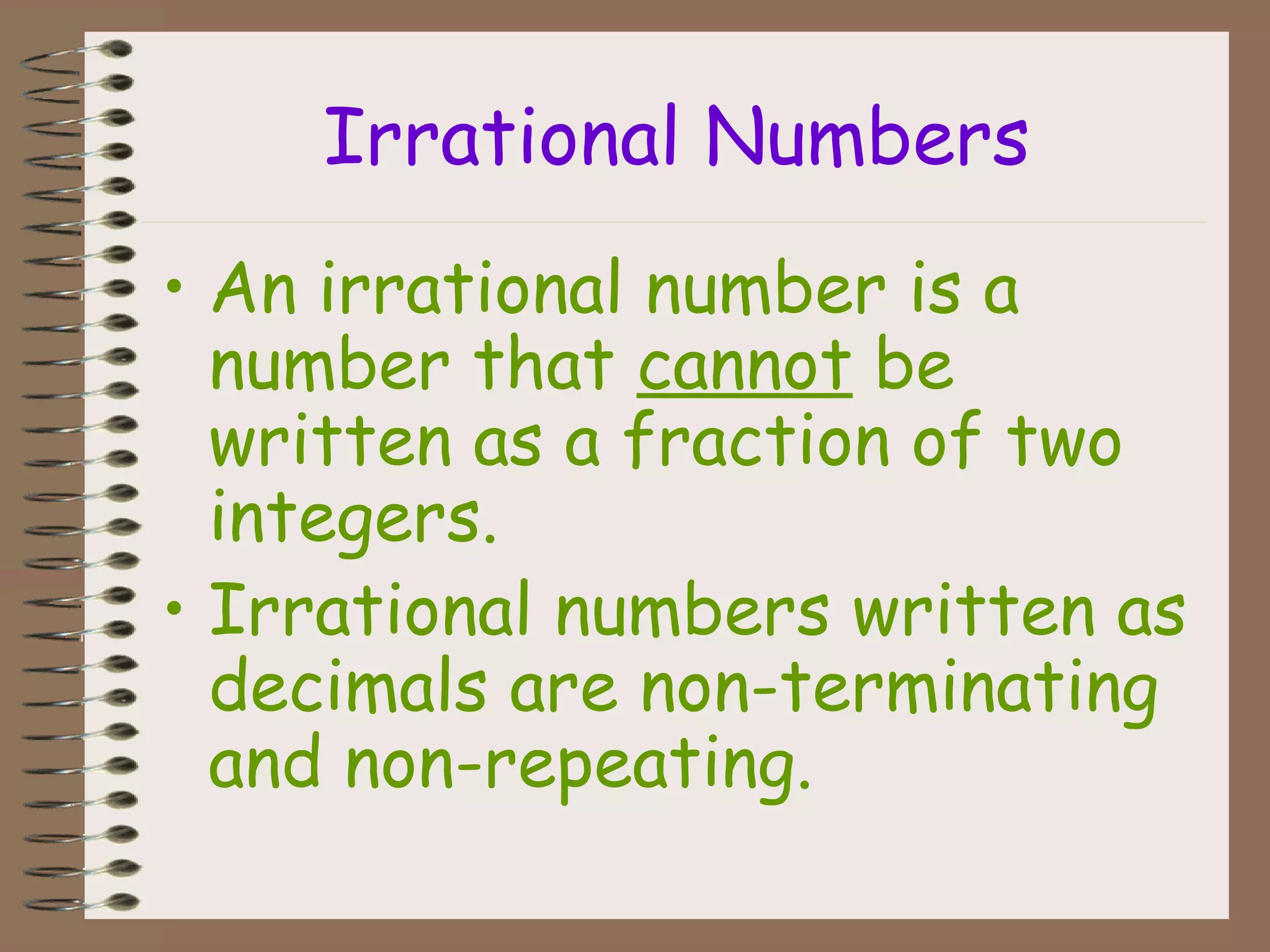 Irrational Numbers
• An irrational number is a
number that cannot be
written as a fraction of two
integers.
• Irrational numbers written as
decimals are non-terminating
and non-repeating.
 