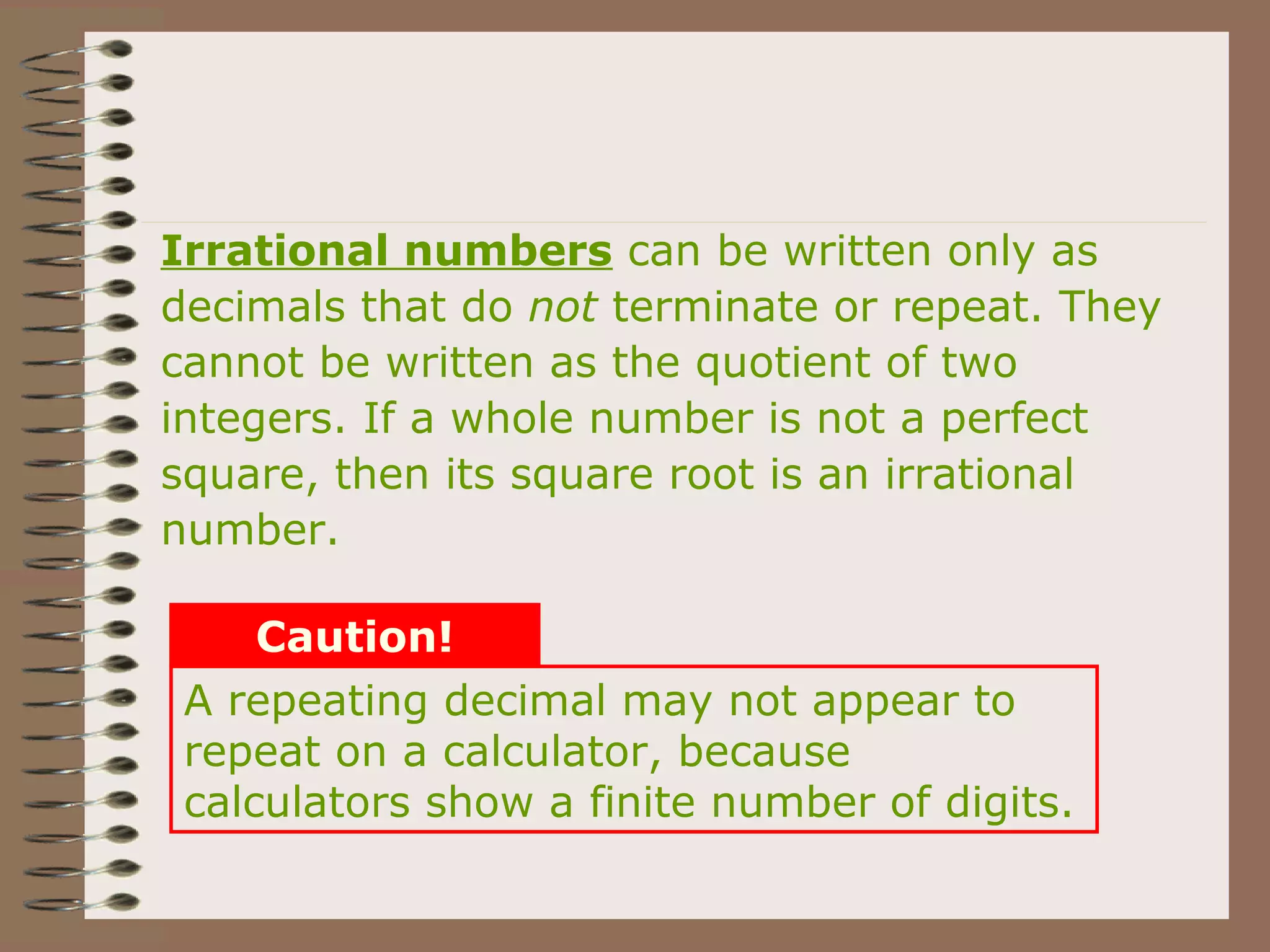 A repeating decimal may not appear to
repeat on a calculator, because
calculators show a finite number of digits.
Caution!
Irrational numbers can be written only as
decimals that do not terminate or repeat. They
cannot be written as the quotient of two
integers. If a whole number is not a perfect
square, then its square root is an irrational
number.
 