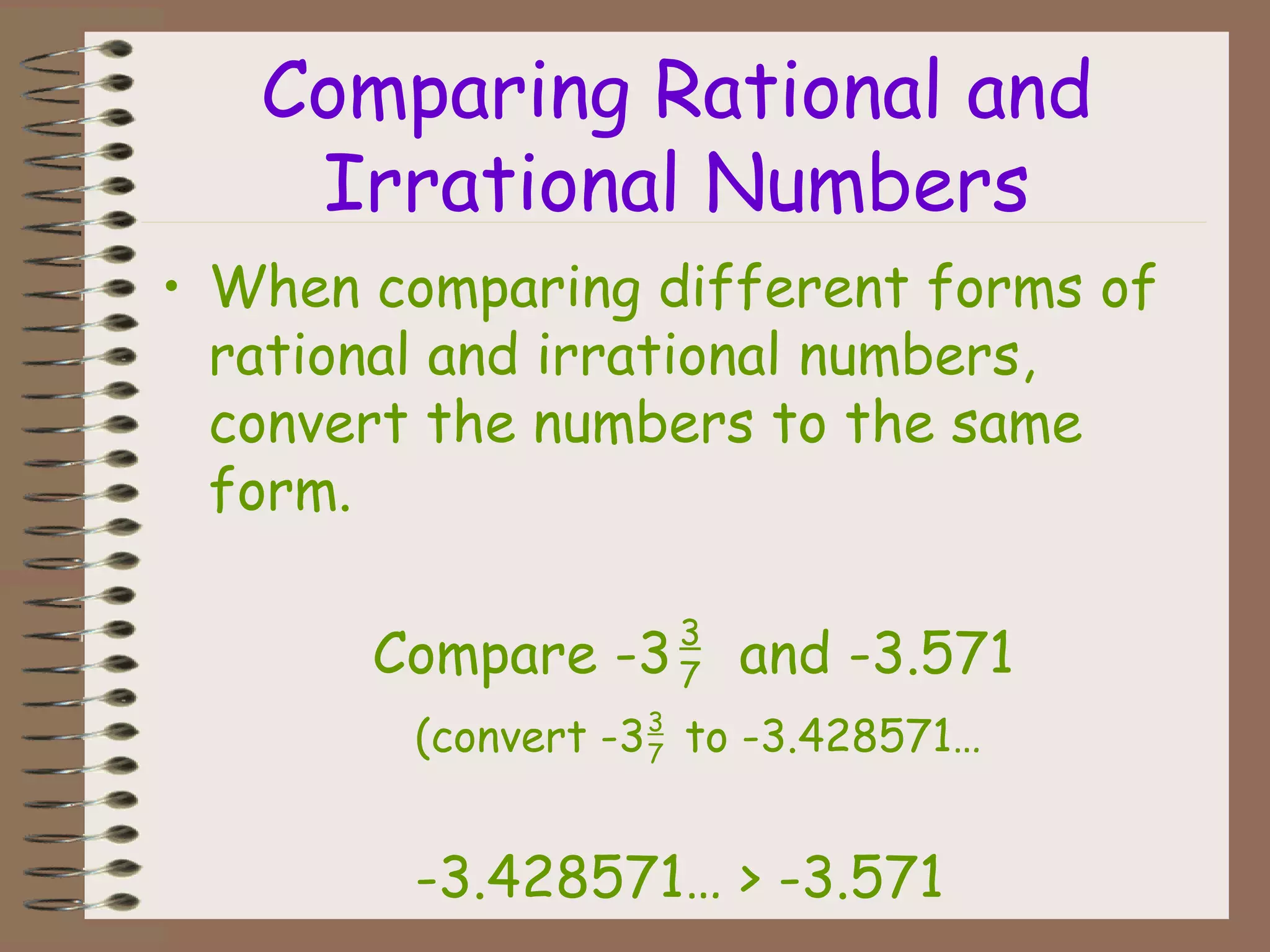 Comparing Rational and
Irrational Numbers
• When comparing different forms of
rational and irrational numbers,
convert the numbers to the same
form.
Compare -3 and -3.571
(convert -3 to -3.428571…
-3.428571… > -3.571
3
7
3
7
 