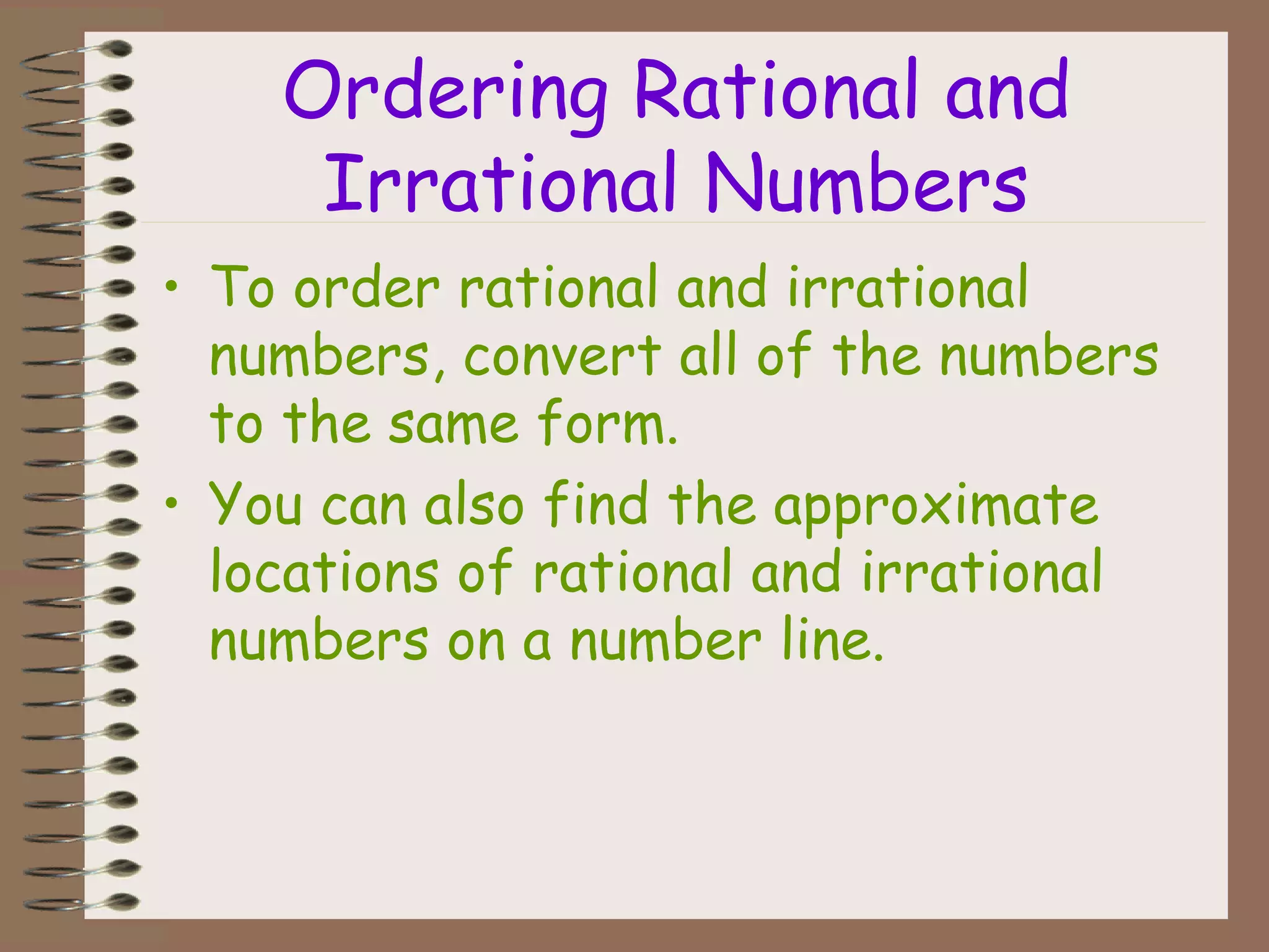 Ordering Rational and
Irrational Numbers
• To order rational and irrational
numbers, convert all of the numbers
to the same form.
• You can also find the approximate
locations of rational and irrational
numbers on a number line.
 