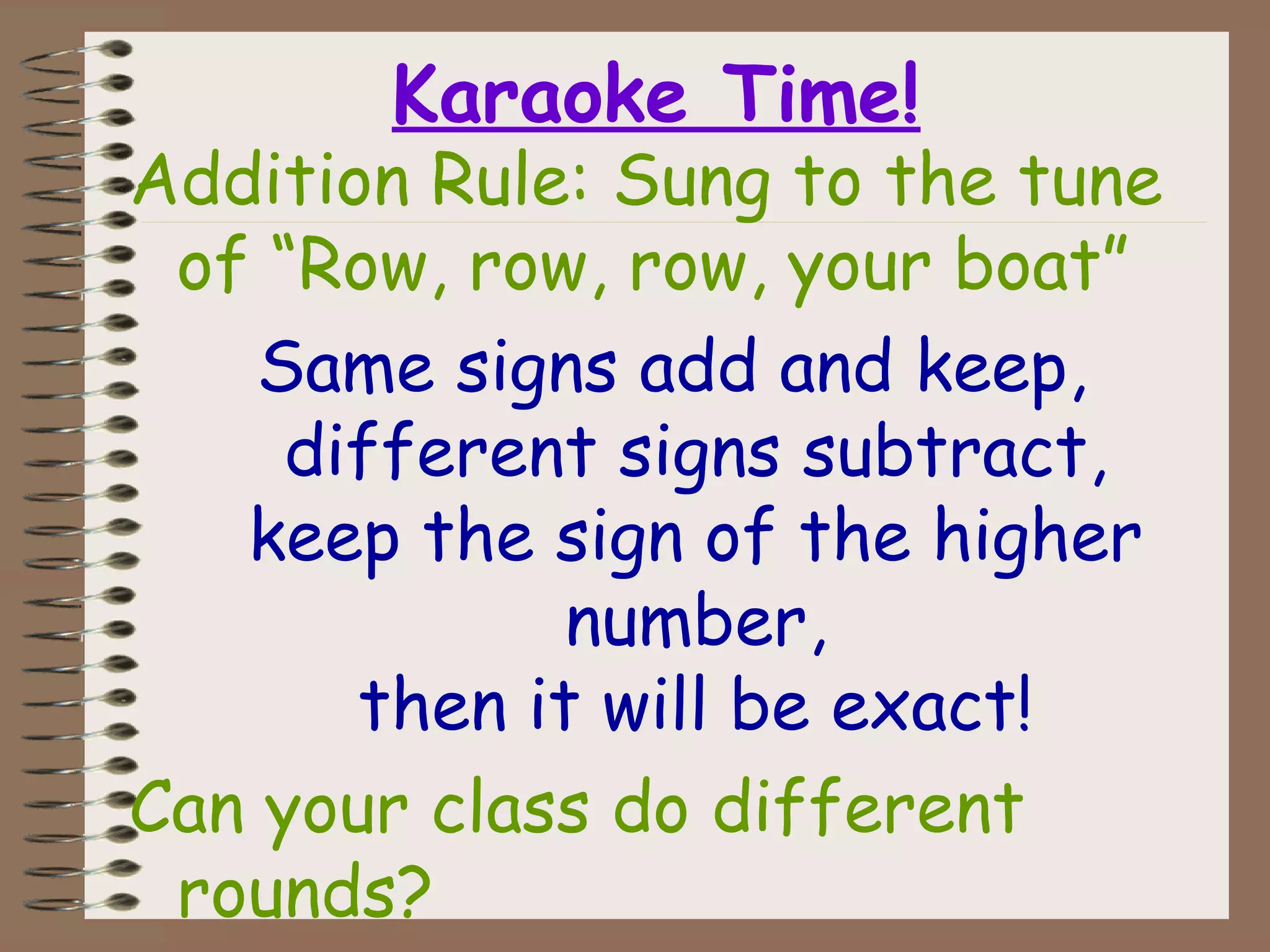 Karaoke Time!
Addition Rule: Sung to the tune
of “Row, row, row, your boat”
Same signs add and keep,
different signs subtract,
keep the sign of the higher
number,
then it will be exact!
Can your class do different
rounds?
 