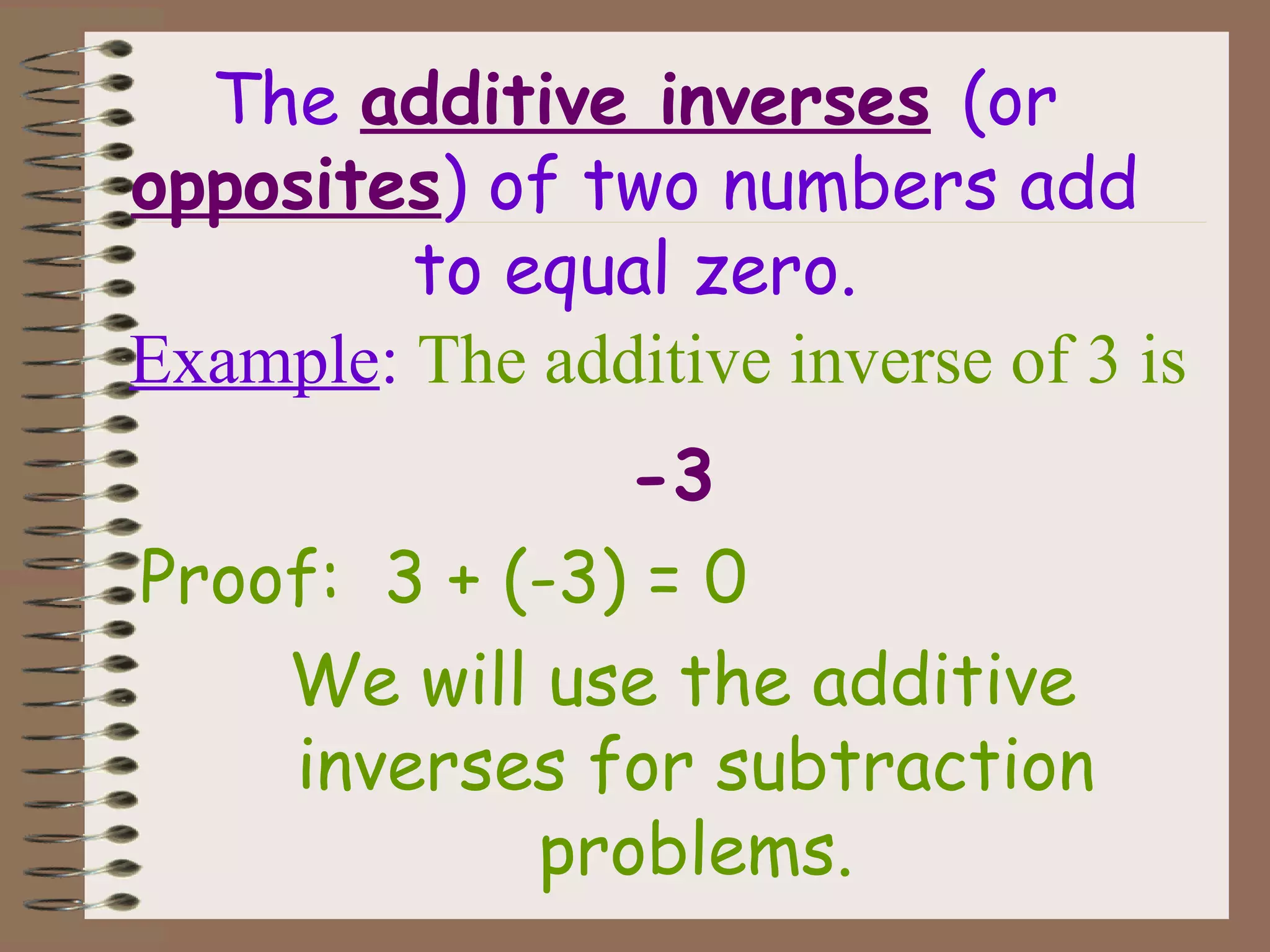 The additive inverses (or
opposites) of two numbers add
to equal zero.
-3
Proof: 3 + (-3) = 0
We will use the additive
inverses for subtraction
problems.
Example: The additive inverse of 3 is
 