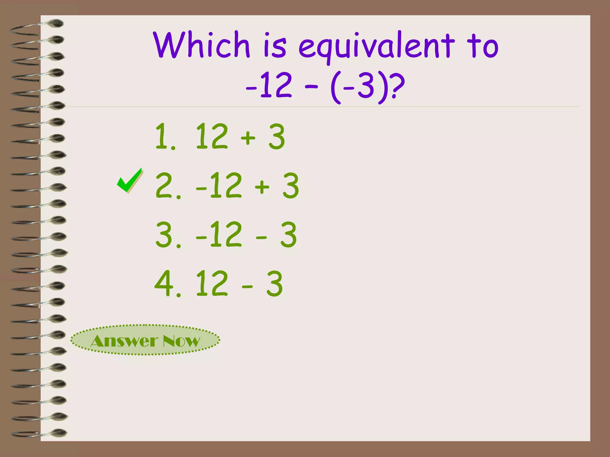 Which is equivalent to
-12 – (-3)?
Answer Now
1. 12 + 3
2. -12 + 3
3. -12 - 3
4. 12 - 3
 