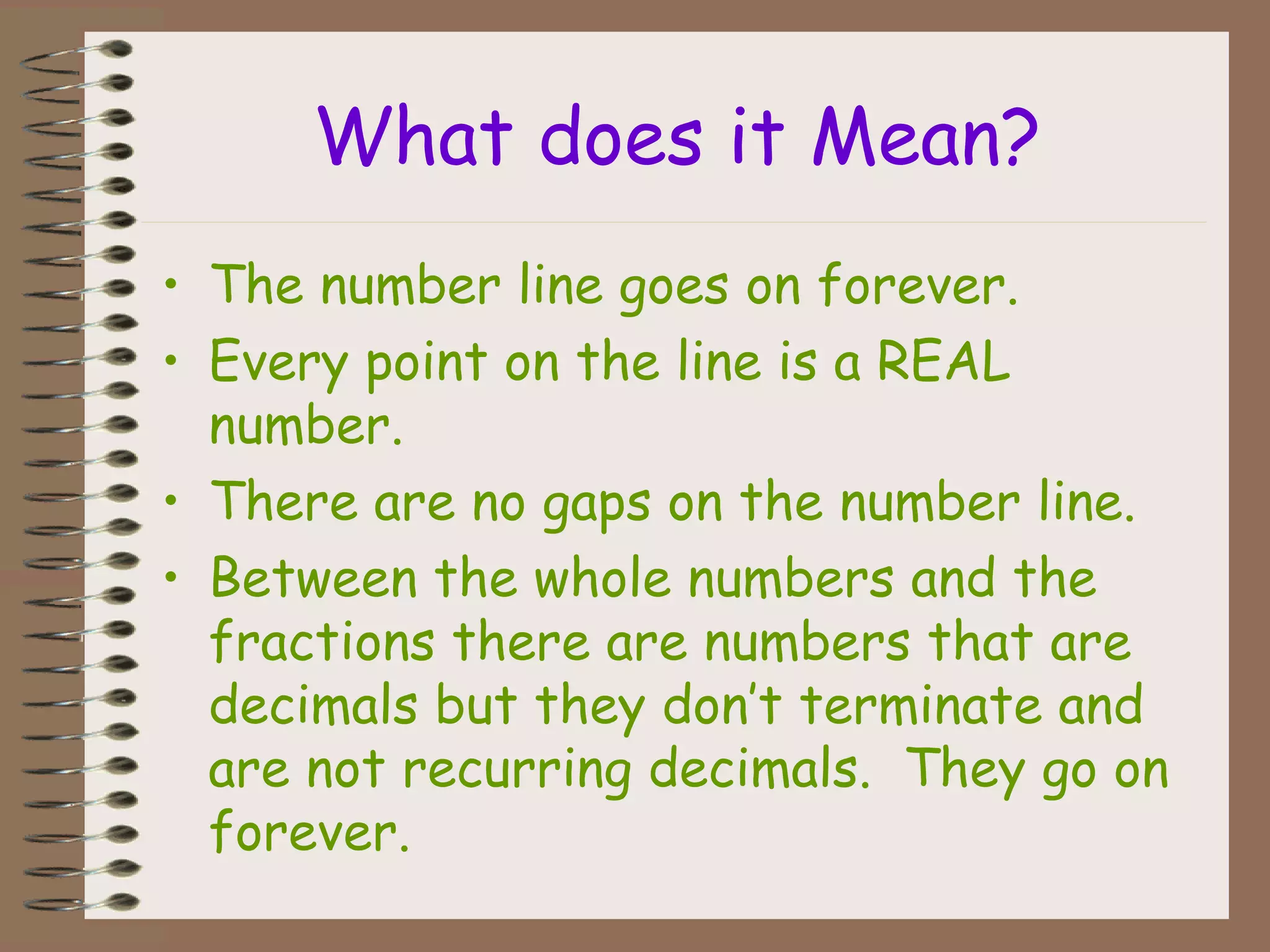 What does it Mean?
• The number line goes on forever.
• Every point on the line is a REAL
number.
• There are no gaps on the number line.
• Between the whole numbers and the
fractions there are numbers that are
decimals but they don’t terminate and
are not recurring decimals. They go on
forever.
 