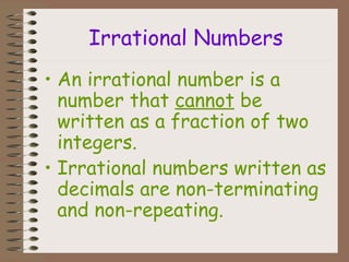 Irrational Numbers
• An irrational number is a
number that cannot be
written as a fraction of two
integers.
• Irrational numbers written as
decimals are non-terminating
and non-repeating.
 