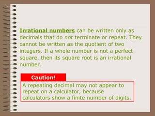 A repeating decimal may not appear to
repeat on a calculator, because
calculators show a finite number of digits.
Caution!
Irrational numbers can be written only as
decimals that do not terminate or repeat. They
cannot be written as the quotient of two
integers. If a whole number is not a perfect
square, then its square root is an irrational
number.
 