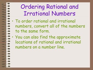 Ordering Rational and
Irrational Numbers
• To order rational and irrational
numbers, convert all of the numbers
to the same form.
• You can also find the approximate
locations of rational and irrational
numbers on a number line.
 