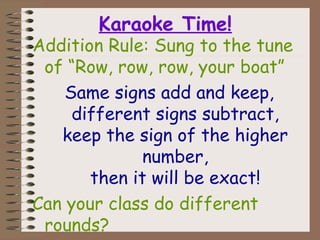 Karaoke Time!
Addition Rule: Sung to the tune
of “Row, row, row, your boat”
Same signs add and keep,
different signs subtract,
keep the sign of the higher
number,
then it will be exact!
Can your class do different
rounds?
 