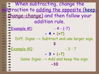 When subtracting, change the
subtraction to adding the opposite (keep-
change-change) and then follow your
addition rule.
Example #1: - 4 - (-7)
- 4 + (+7)
Diff. Signs --> Subtract and use larger sign.
3
Example #2: - 3 - 7
- 3 + (-7)
Same Signs --> Add and keep the sign.
-10
 