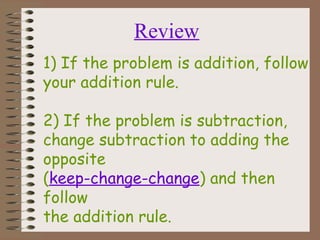 1) If the problem is addition, follow
your addition rule.
2) If the problem is subtraction,
change subtraction to adding the
opposite
(keep-change-change) and then
follow
the addition rule.
Review
 