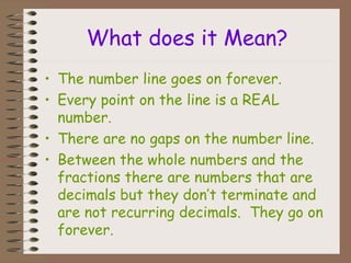 What does it Mean?
• The number line goes on forever.
• Every point on the line is a REAL
number.
• There are no gaps on the number line.
• Between the whole numbers and the
fractions there are numbers that are
decimals but they don’t terminate and
are not recurring decimals. They go on
forever.
 