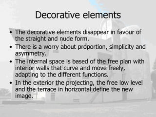 Decorative elements The decorative elements disappear in favour of the straight and nude form.  There is a worry about proportion, simplicity and asymmetry.  The internal space is based of the free plan with interior walls that curve and move freely, adapting to the different functions.  In the exterior the projecting, the free low level and the terrace in horizontal define the new image. 