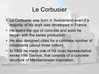 Le Corbusier
• Le Corbusier was born in Switzerland even if a
majority of his work was developed in France.
• He learnt the use of concrete and soon he
began with the series production.
• He also designed cities for a concrete number of
inhabitants (about three million).
• In 1926 he made one of his most representative
works Ville Savoye, that consists of a concrete
structure of Mediterranean inspiration.
 
