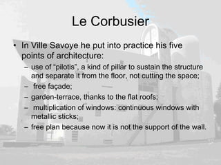 Le Corbusier
• In Ville Savoye he put into practice his five
points of architecture:
– use of “pilotis”, a kind of pillar to sustain the structure
and separate it from the floor, not cutting the space;
– free façade;
– garden-terrace, thanks to the flat roofs;
– multiplication of windows: continuous windows with
metallic sticks;
– free plan because now it is not the support of the wall.
 
