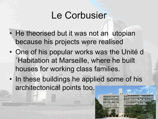 Le Corbusier
• He theorised but it was not an utopian
because his projects were realised
• One of his popular works was the Unité d
´Habitation at Marseille, where he built
houses for working class families.
• In these buildings he applied some of his
architectonical points too.
 