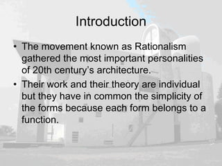 Introduction
• The movement known as Rationalism
gathered the most important personalities
of 20th century’s architecture.
• Their work and their theory are individual
but they have in common the simplicity of
the forms because each form belongs to a
function.
 