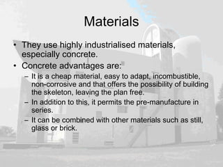 Materials
• They use highly industrialised materials,
especially concrete.
• Concrete advantages are:
– It is a cheap material, easy to adapt, incombustible,
non-corrosive and that offers the possibility of building
the skeleton, leaving the plan free.
– In addition to this, it permits the pre-manufacture in
series.
– It can be combined with other materials such as still,
glass or brick.
 