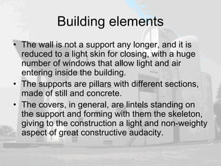 Building elements
• The wall is not a support any longer, and it is
reduced to a light skin for closing, with a huge
number of windows that allow light and air
entering inside the building.
• The supports are pillars with different sections,
made of still and concrete.
• The covers, in general, are lintels standing on
the support and forming with them the skeleton,
giving to the construction a light and non-weighty
aspect of great constructive audacity.
 