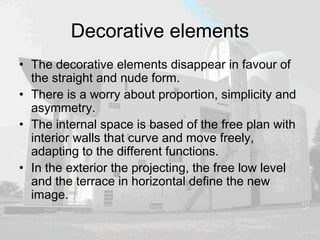 Decorative elements
• The decorative elements disappear in favour of
the straight and nude form.
• There is a worry about proportion, simplicity and
asymmetry.
• The internal space is based of the free plan with
interior walls that curve and move freely,
adapting to the different functions.
• In the exterior the projecting, the free low level
and the terrace in horizontal define the new
image.
 