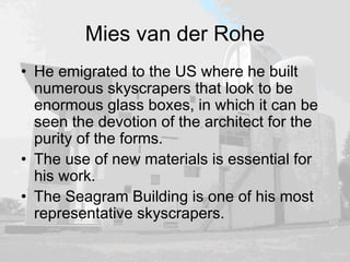 Mies van der Rohe
• He emigrated to the US where he built
numerous skyscrapers that look to be
enormous glass boxes, in which it can be
seen the devotion of the architect for the
purity of the forms.
• The use of new materials is essential for
his work.
• The Seagram Building is one of his most
representative skyscrapers.
 