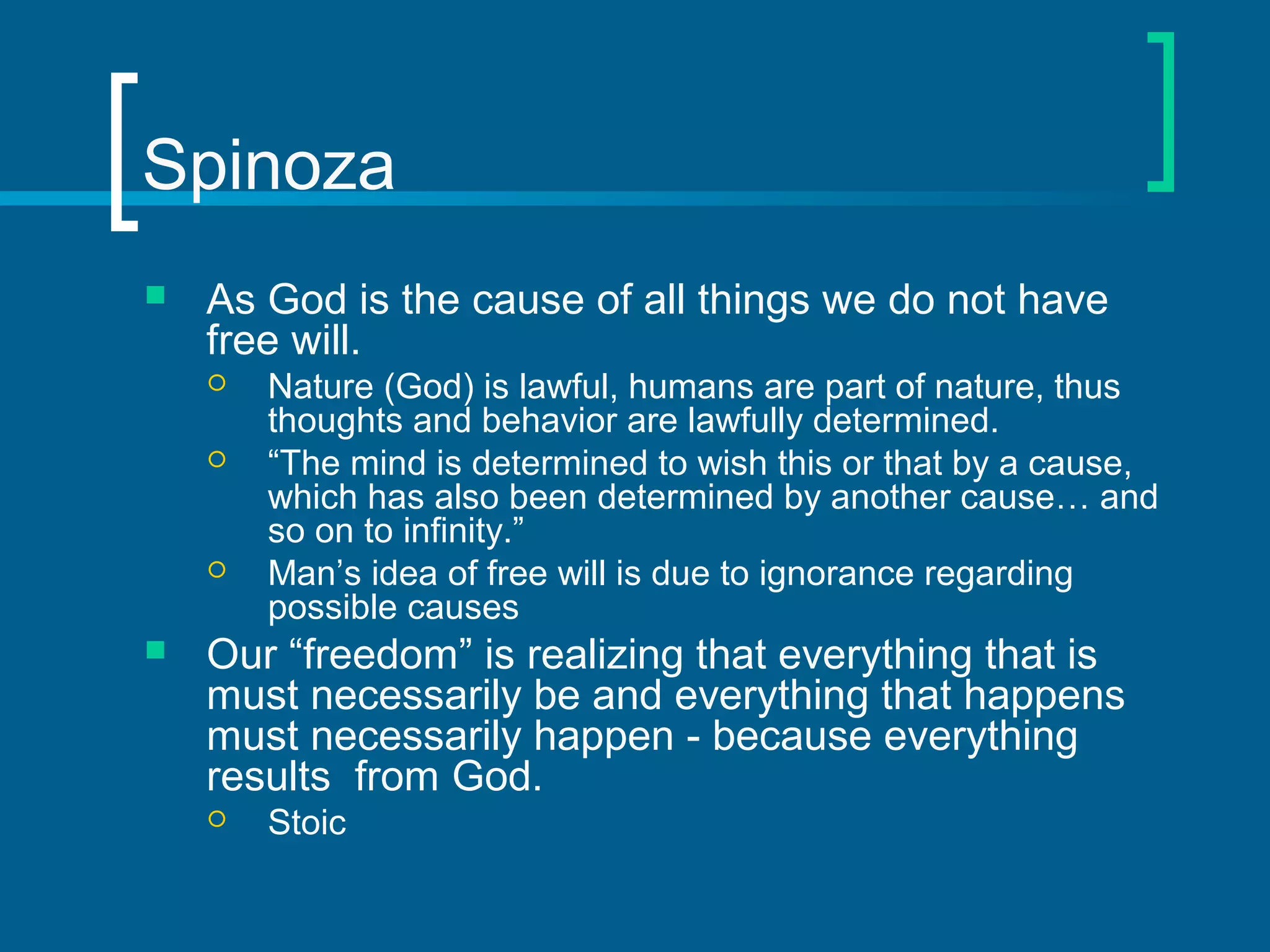 Spinoza 
 As God is the cause of all things we do not have 
free will. 
 Nature (God) is lawful, humans are part of nature, thus 
thoughts and behavior are lawfully determined. 
 “The mind is determined to wish this or that by a cause, 
which has also been determined by another cause… and 
so on to infinity.” 
 Man’s idea of free will is due to ignorance regarding 
possible causes 
 Our “freedom” is realizing that everything that is 
must necessarily be and everything that happens 
must necessarily happen - because everything 
results from God. 
 Stoic 
 