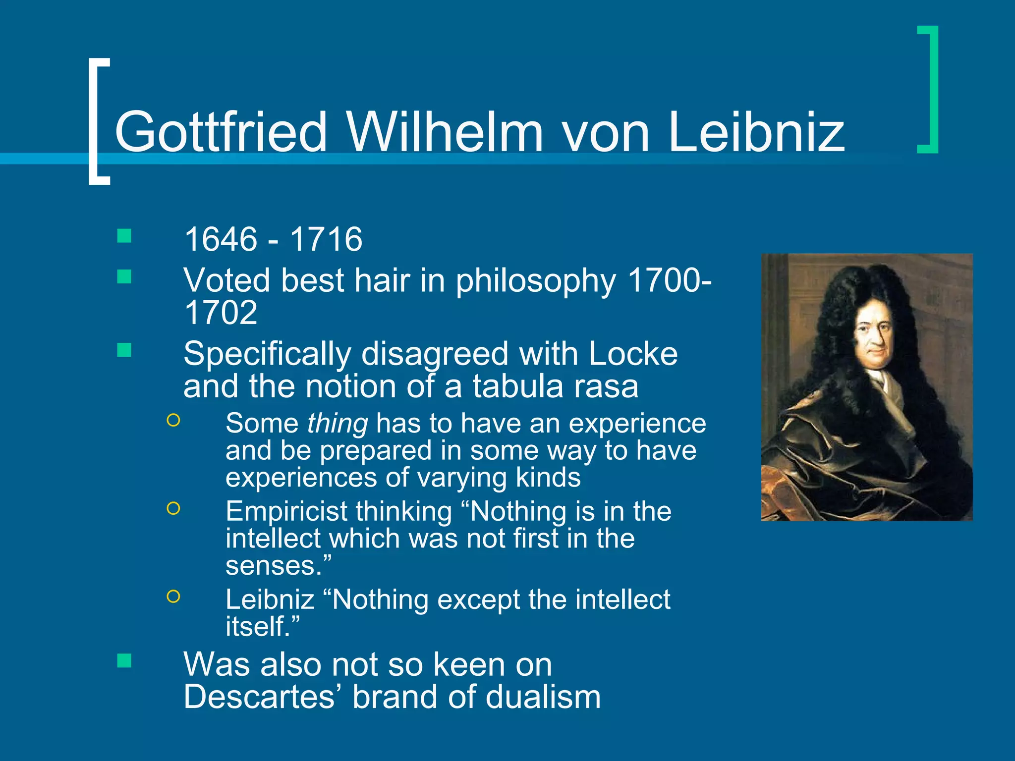 Gottfried Wilhelm von Leibniz 
 1646 - 1716 
 Voted best hair in philosophy 1700- 
1702 
 Specifically disagreed with Locke 
and the notion of a tabula rasa 
 Some thing has to have an experience 
and be prepared in some way to have 
experiences of varying kinds 
 Empiricist thinking “Nothing is in the 
intellect which was not first in the 
senses.” 
 Leibniz “Nothing except the intellect 
itself.” 
 Was also not so keen on 
Descartes’ brand of dualism 
 
