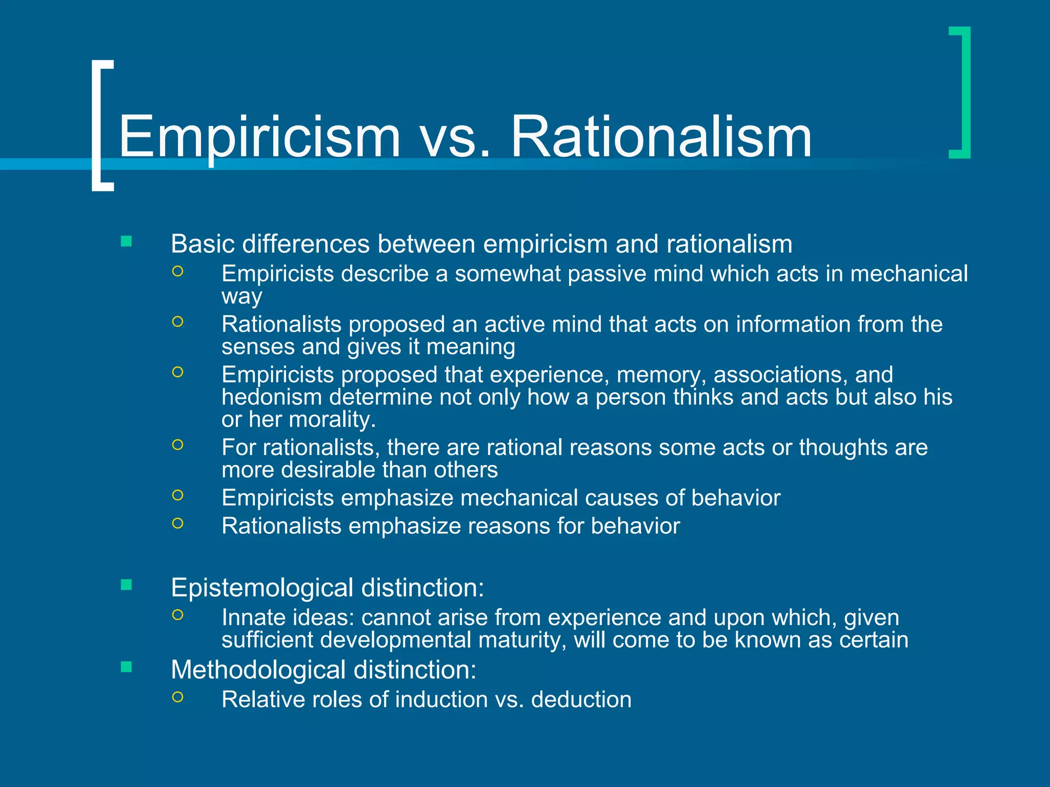 Empiricism vs. Rationalism 
 Basic differences between empiricism and rationalism 
 Empiricists describe a somewhat passive mind which acts in mechanical 
way 
 Rationalists proposed an active mind that acts on information from the 
senses and gives it meaning 
 Empiricists proposed that experience, memory, associations, and 
hedonism determine not only how a person thinks and acts but also his 
or her morality. 
 For rationalists, there are rational reasons some acts or thoughts are 
more desirable than others 
 Empiricists emphasize mechanical causes of behavior 
 Rationalists emphasize reasons for behavior 
 Epistemological distinction: 
 Innate ideas: cannot arise from experience and upon which, given 
sufficient developmental maturity, will come to be known as certain 
 Methodological distinction: 
 Relative roles of induction vs. deduction 
 