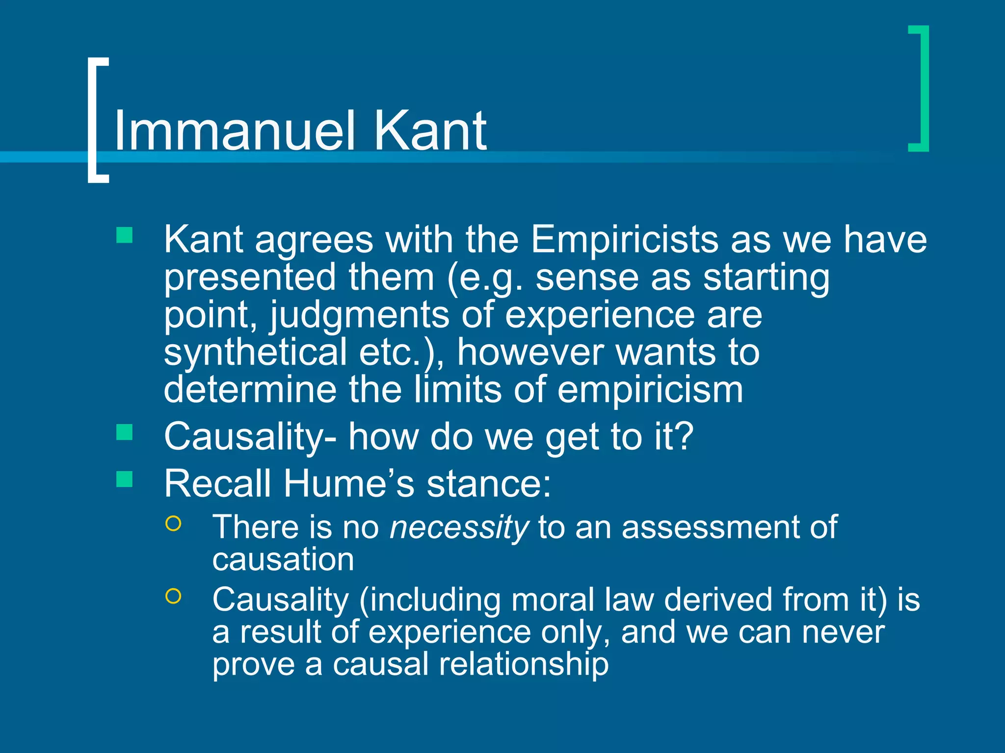 Immanuel Kant 
 Kant agrees with the Empiricists as we have 
presented them (e.g. sense as starting 
point, judgments of experience are 
synthetical etc.), however wants to 
determine the limits of empiricism 
 Causality- how do we get to it? 
 Recall Hume’s stance: 
 There is no necessity to an assessment of 
causation 
 Causality (including moral law derived from it) is 
a result of experience only, and we can never 
prove a causal relationship 
 