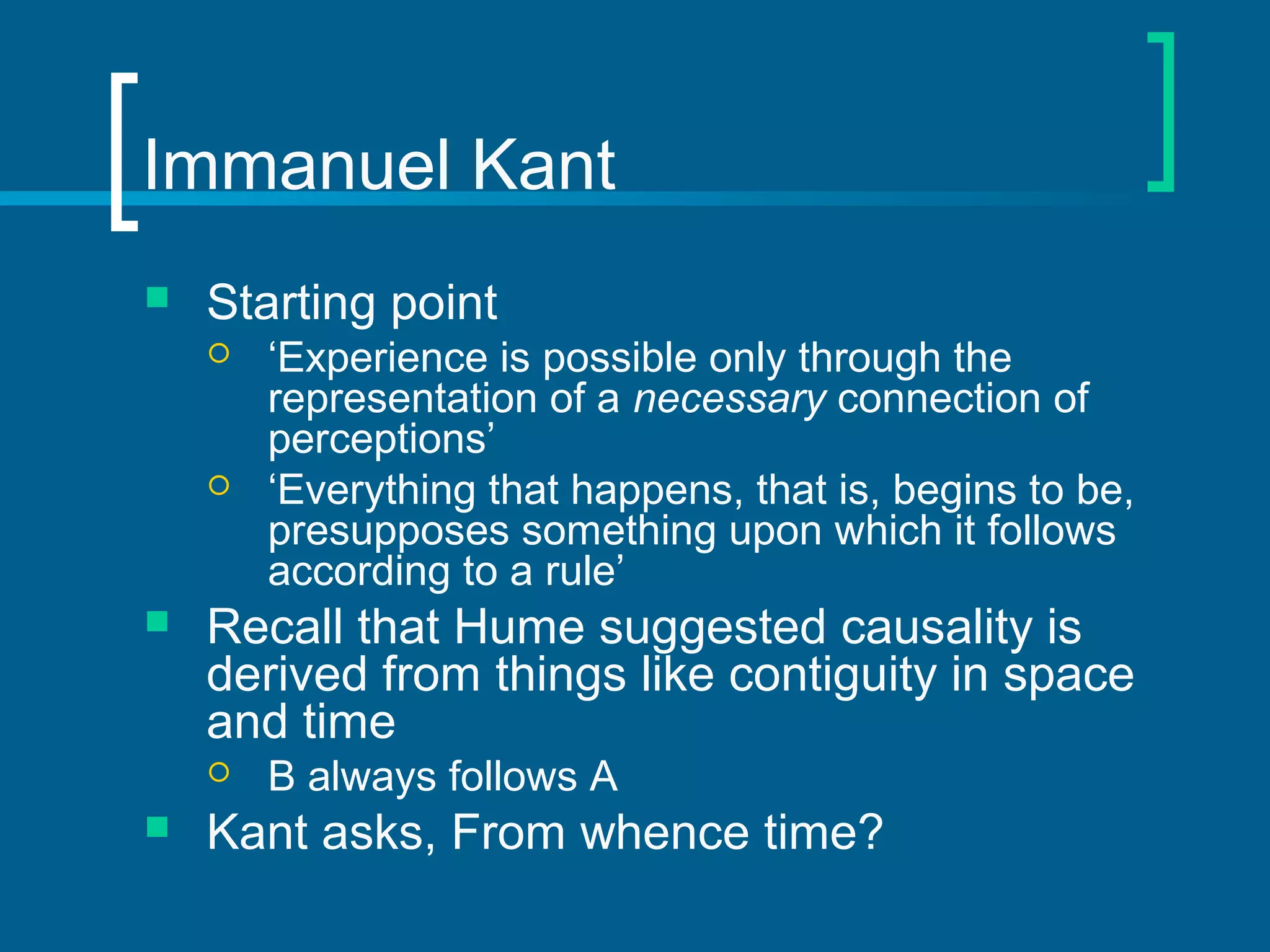 Immanuel Kant 
 Starting point 
 ‘Experience is possible only through the 
representation of a necessary connection of 
perceptions’ 
 ‘Everything that happens, that is, begins to be, 
presupposes something upon which it follows 
according to a rule’ 
 Recall that Hume suggested causality is 
derived from things like contiguity in space 
and time 
 B always follows A 
 Kant asks, From whence time? 
 