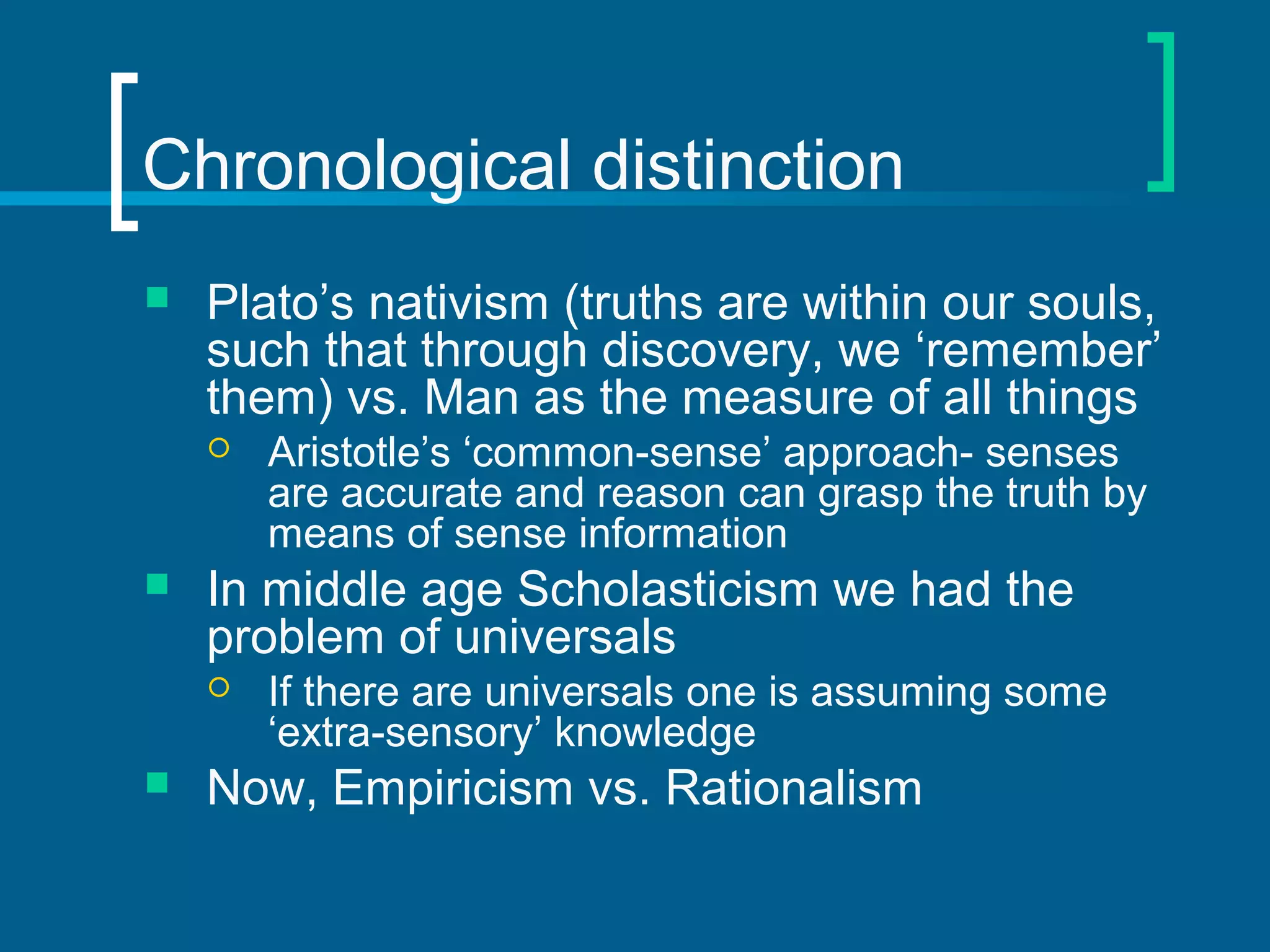 Chronological distinction 
 Plato’s nativism (truths are within our souls, 
such that through discovery, we ‘remember’ 
them) vs. Man as the measure of all things 
 Aristotle’s ‘common-sense’ approach- senses 
are accurate and reason can grasp the truth by 
means of sense information 
 In middle age Scholasticism we had the 
problem of universals 
 If there are universals one is assuming some 
‘extra-sensory’ knowledge 
 Now, Empiricism vs. Rationalism 
 