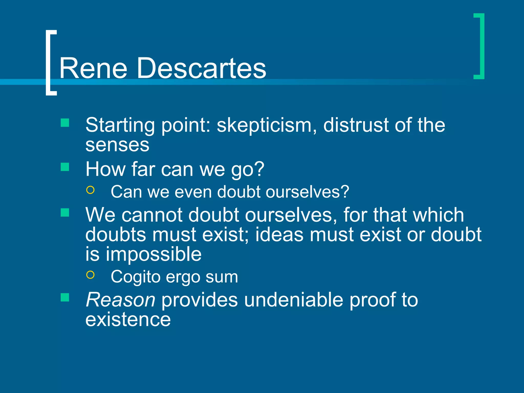 Rene Descartes 
 Starting point: skepticism, distrust of the 
senses 
 How far can we go? 
 Can we even doubt ourselves? 
 We cannot doubt ourselves, for that which 
doubts must exist; ideas must exist or doubt 
is impossible 
 Cogito ergo sum 
 Reason provides undeniable proof to 
existence 
 