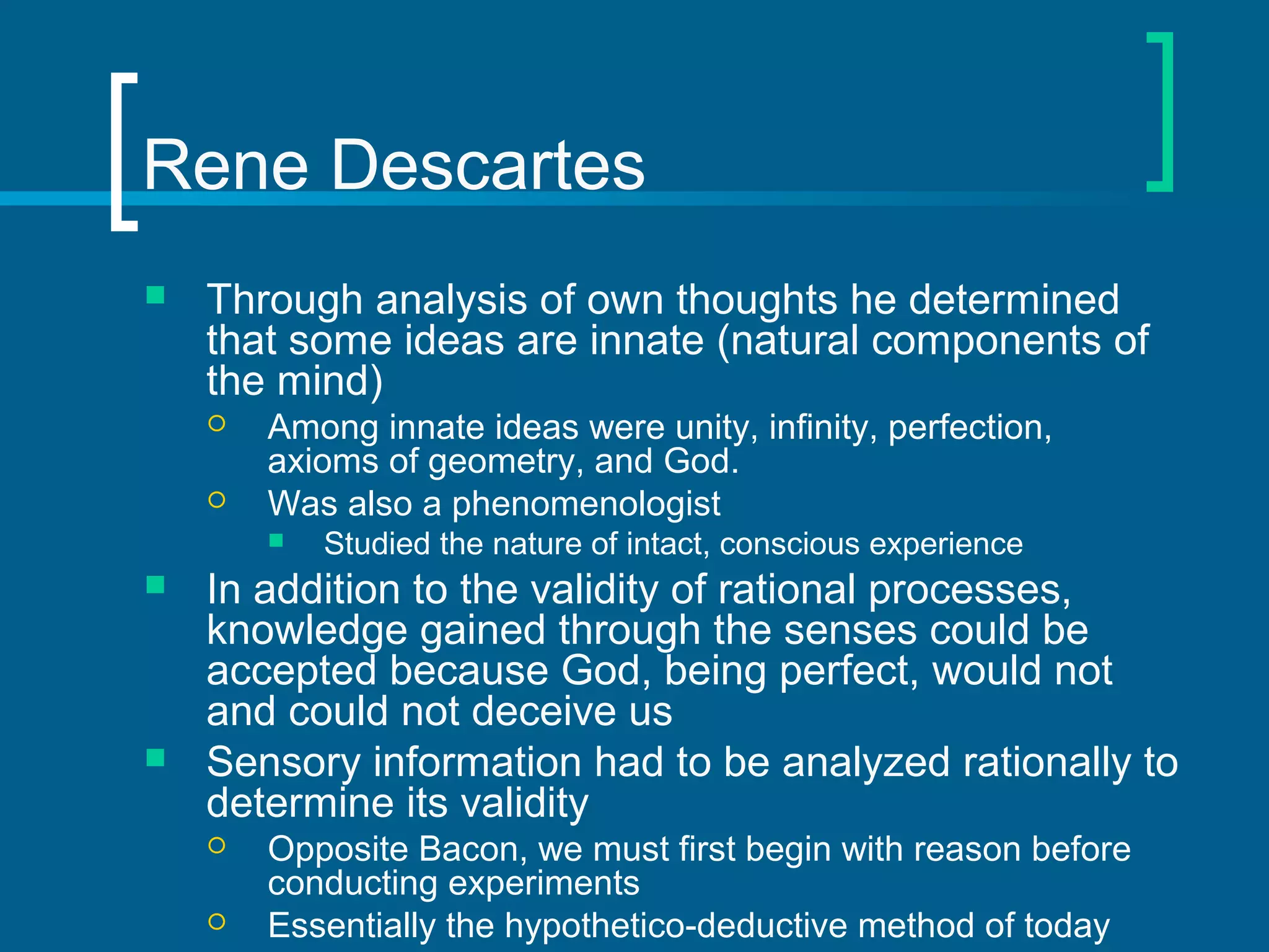 Rene Descartes 
 Through analysis of own thoughts he determined 
that some ideas are innate (natural components of 
the mind) 
 Among innate ideas were unity, infinity, perfection, 
axioms of geometry, and God. 
 Was also a phenomenologist 
 Studied the nature of intact, conscious experience 
 In addition to the validity of rational processes, 
knowledge gained through the senses could be 
accepted because God, being perfect, would not 
and could not deceive us 
 Sensory information had to be analyzed rationally to 
determine its validity 
 Opposite Bacon, we must first begin with reason before 
conducting experiments 
 Essentially the hypothetico-deductive method of today 
 
