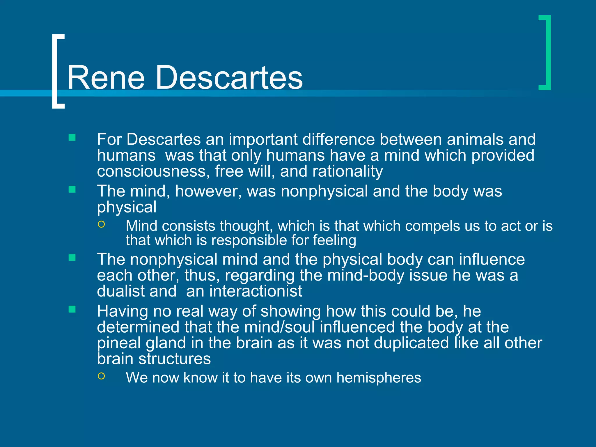 Rene Descartes 
 For Descartes an important difference between animals and 
humans was that only humans have a mind which provided 
consciousness, free will, and rationality 
 The mind, however, was nonphysical and the body was 
physical 
 Mind consists thought, which is that which compels us to act or is 
that which is responsible for feeling 
 The nonphysical mind and the physical body can influence 
each other, thus, regarding the mind-body issue he was a 
dualist and an interactionist 
 Having no real way of showing how this could be, he 
determined that the mind/soul influenced the body at the 
pineal gland in the brain as it was not duplicated like all other 
brain structures 
 We now know it to have its own hemispheres 
 