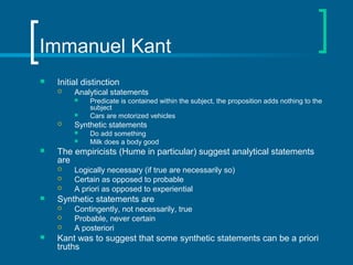 Immanuel Kant 
 Initial distinction 
 Analytical statements 
 Predicate is contained within the subject, the proposition adds nothing to the 
subject 
 Cars are motorized vehicles 
 Synthetic statements 
 Do add something 
 Milk does a body good 
 The empiricists (Hume in particular) suggest analytical statements 
are 
 Logically necessary (if true are necessarily so) 
 Certain as opposed to probable 
 A priori as opposed to experiential 
 Synthetic statements are 
 Contingently, not necessarily, true 
 Probable, never certain 
 A posteriori 
 Kant was to suggest that some synthetic statements can be a priori 
truths 
 