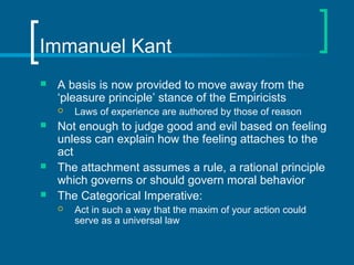 Immanuel Kant 
 A basis is now provided to move away from the 
‘pleasure principle’ stance of the Empiricists 
 Laws of experience are authored by those of reason 
 Not enough to judge good and evil based on feeling 
unless can explain how the feeling attaches to the 
act 
 The attachment assumes a rule, a rational principle 
which governs or should govern moral behavior 
 The Categorical Imperative: 
 Act in such a way that the maxim of your action could 
serve as a universal law 
 