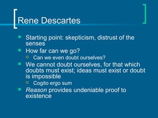 Rene Descartes 
 Starting point: skepticism, distrust of the 
senses 
 How far can we go? 
 Can we even doubt ourselves? 
 We cannot doubt ourselves, for that which 
doubts must exist; ideas must exist or doubt 
is impossible 
 Cogito ergo sum 
 Reason provides undeniable proof to 
existence 
 
