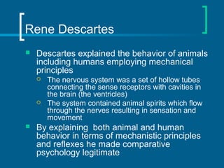 Rene Descartes 
 Descartes explained the behavior of animals 
including humans employing mechanical 
principles 
 The nervous system was a set of hollow tubes 
connecting the sense receptors with cavities in 
the brain (the ventricles) 
 The system contained animal spirits which flow 
through the nerves resulting in sensation and 
movement 
 By explaining both animal and human 
behavior in terms of mechanistic principles 
and reflexes he made comparative 
psychology legitimate 
 